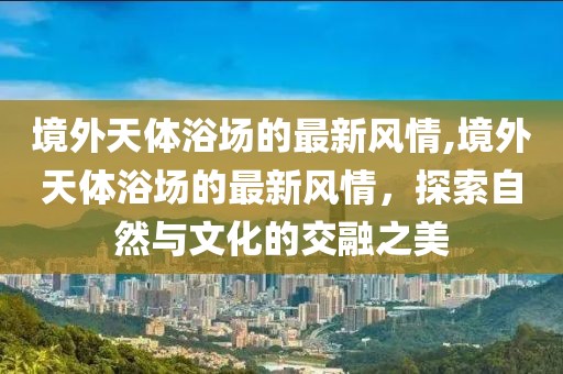 境外天體浴場的最新風(fēng)情,境外天體浴場的最新風(fēng)情，探索自然與文化的交融之美