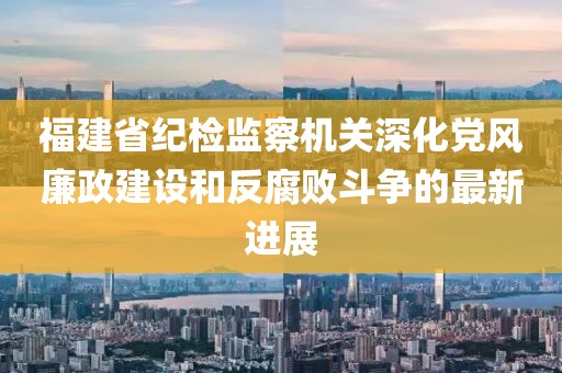 福建省紀(jì)檢監(jiān)察機(jī)關(guān)深化黨風(fēng)廉政建設(shè)和反腐敗斗爭的最新進(jìn)展