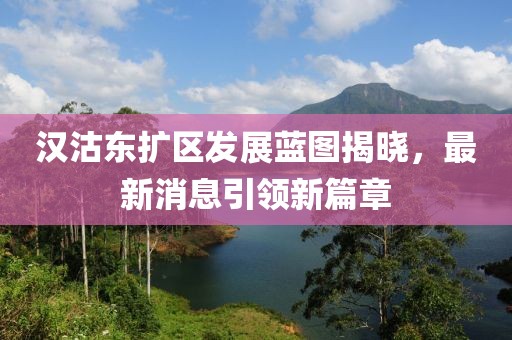 漢沽東擴區(qū)發(fā)展藍(lán)圖揭曉，最新消息引領(lǐng)新篇章