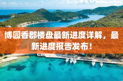 博園香郡樓盤最新進(jìn)度詳解，最新進(jìn)度報(bào)告發(fā)布！