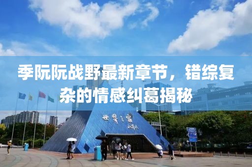 季阮阮戰(zhàn)野最新章節(jié)，錯(cuò)綜復(fù)雜的情感糾葛揭秘