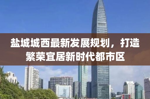 鹽城城西最新發(fā)展規(guī)劃，打造繁榮宜居新時(shí)代都市區(qū)