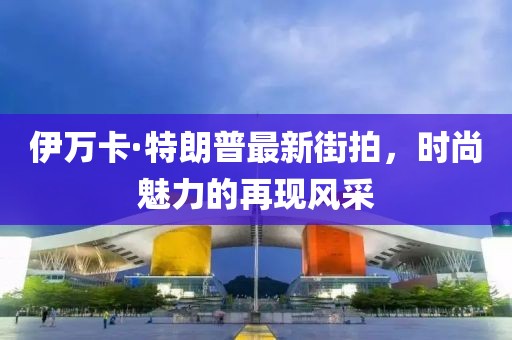 伊萬(wàn)卡·特朗普最新街拍，時(shí)尚魅力的再現(xiàn)風(fēng)采