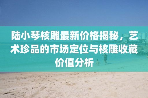 陸小琴核雕最新價格揭秘，藝術珍品的市場定位與核雕收藏價值分析