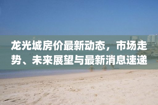 龍光城房價最新動態(tài)，市場走勢、未來展望與最新消息速遞