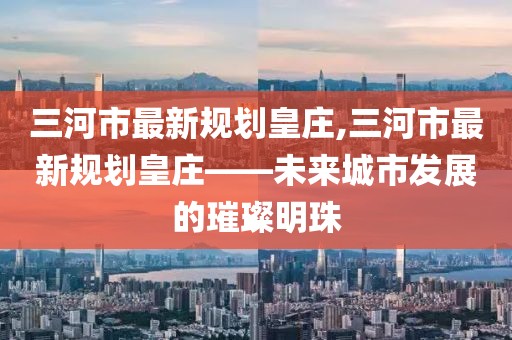 三河市最新規(guī)劃皇莊,三河市最新規(guī)劃皇莊——未來(lái)城市發(fā)展的璀璨明珠