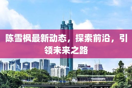 陳雪楓最新動態(tài)，探索前沿，引領(lǐng)未來之路