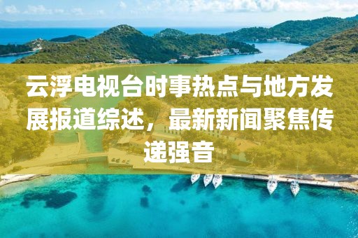 云浮電視臺時事熱點(diǎn)與地方發(fā)展報道綜述，最新新聞聚焦傳遞強(qiáng)音