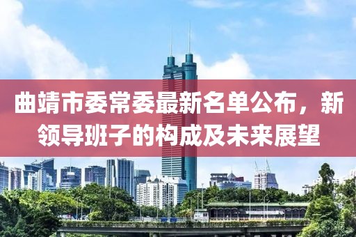曲靖市委常委最新名單公布，新領(lǐng)導(dǎo)班子的構(gòu)成及未來展望