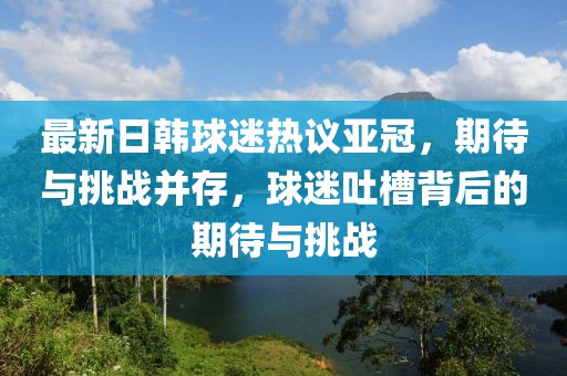 最新日韓球迷熱議亞冠，期待與挑戰(zhàn)并存，球迷吐槽背后的期待與挑戰(zhàn)