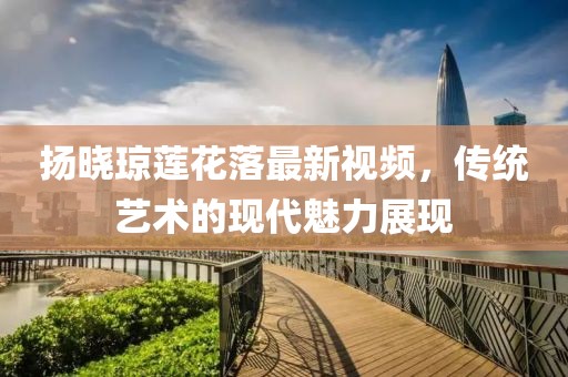 揚曉瓊蓮花落最新視頻，傳統(tǒng)藝術(shù)的現(xiàn)代魅力展現(xiàn)