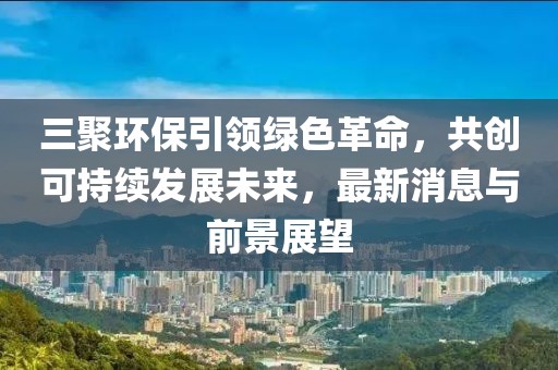三聚環(huán)保引領(lǐng)綠色革命，共創(chuàng)可持續(xù)發(fā)展未來，最新消息與前景展望