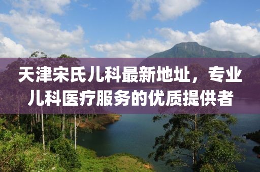 天津宋氏兒科最新地址，專業(yè)兒科醫(yī)療服務(wù)的優(yōu)質(zhì)提供者