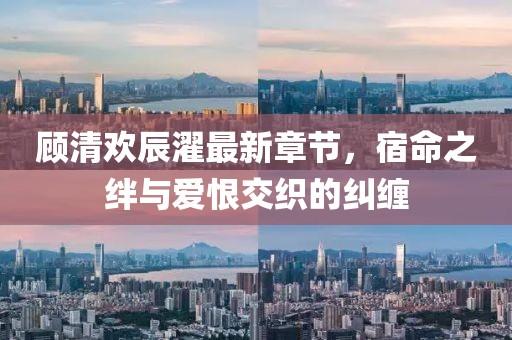 顧清歡辰濯最新章節(jié)，宿命之絆與愛恨交織的糾纏