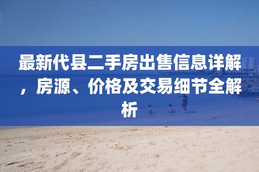 最新代縣二手房出售信息詳解，房源、價(jià)格及交易細(xì)節(jié)全解析