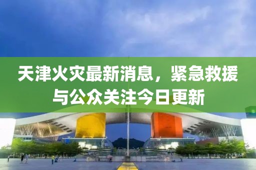 天津火災(zāi)最新消息，緊急救援與公眾關(guān)注今日更新