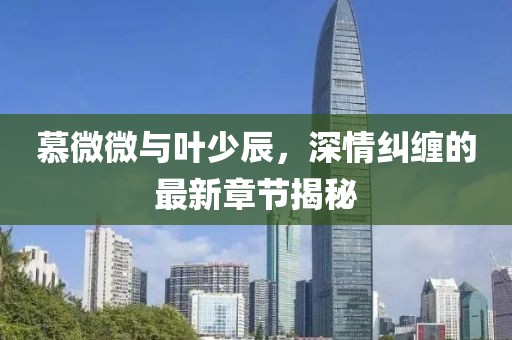 慕微微與葉少辰，深情糾纏的最新章節(jié)揭秘