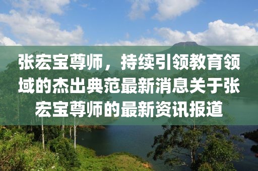 張宏寶尊師，持續(xù)引領(lǐng)教育領(lǐng)域的杰出典范最新消息關(guān)于張宏寶尊師的最新資訊報(bào)道