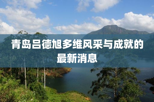 青島呂德旭多維風(fēng)采與成就的最新消息