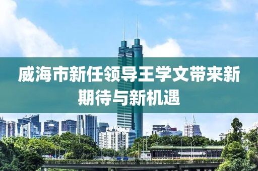 威海市新任領(lǐng)導(dǎo)王學(xué)文帶來新期待與新機(jī)遇