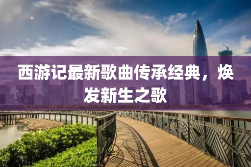 西游記最新歌曲傳承經(jīng)典，煥發(fā)新生之歌