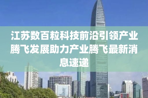 江蘇數(shù)百?？萍记把匾I(lǐng)產(chǎn)業(yè)騰飛發(fā)展助力產(chǎn)業(yè)騰飛最新消息速遞