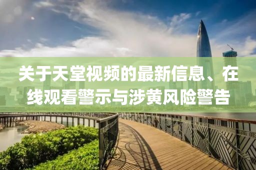 關(guān)于天堂視頻的最新信息、在線觀看警示與涉黃風(fēng)險(xiǎn)警告