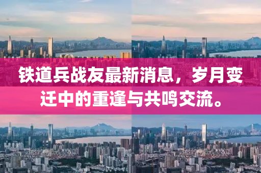 鐵道兵戰(zhàn)友最新消息，歲月變遷中的重逢與共鳴交流。