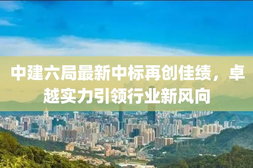 中建六局最新中標(biāo)再創(chuàng)佳績(jī)，卓越實(shí)力引領(lǐng)行業(yè)新風(fēng)向