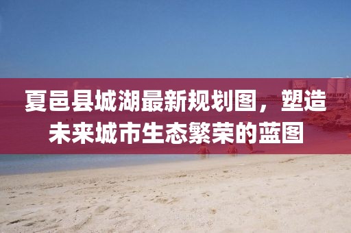 夏邑縣城湖最新規(guī)劃圖，塑造未來城市生態(tài)繁榮的藍圖
