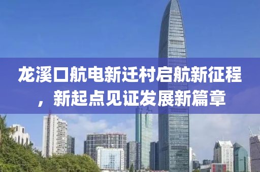 龍溪口航電新遷村啟航新征程，新起點(diǎn)見(jiàn)證發(fā)展新篇章