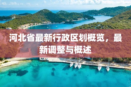 河北省最新行政區(qū)劃概覽，最新調(diào)整與概述