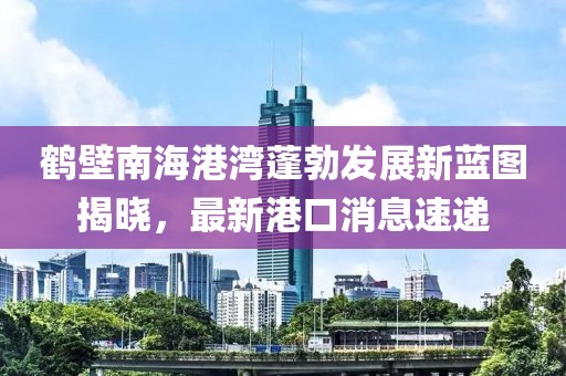 鶴壁南海港灣蓬勃發(fā)展新藍(lán)圖揭曉，最新港口消息速遞