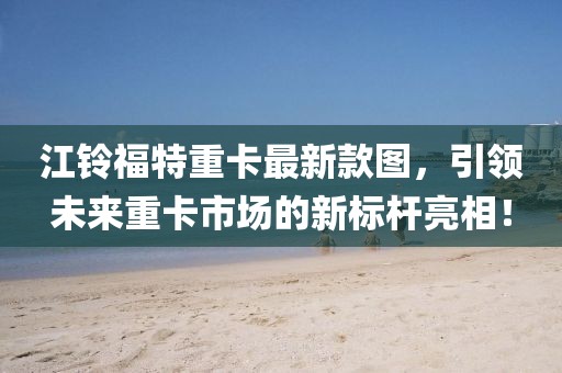 江鈴福特重卡最新款圖，引領(lǐng)未來重卡市場的新標(biāo)桿亮相！