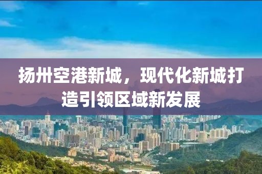 揚卅空港新城，現(xiàn)代化新城打造引領(lǐng)區(qū)域新發(fā)展