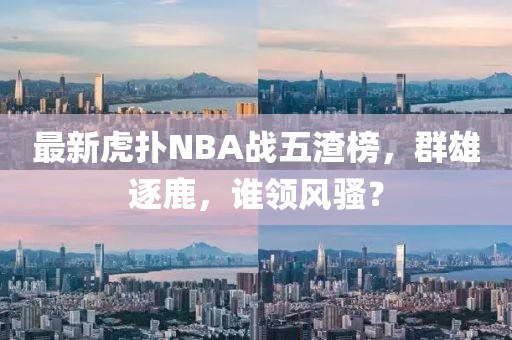 最新虎撲NBA戰(zhàn)五渣榜，群雄逐鹿，誰領(lǐng)風(fēng)騷？