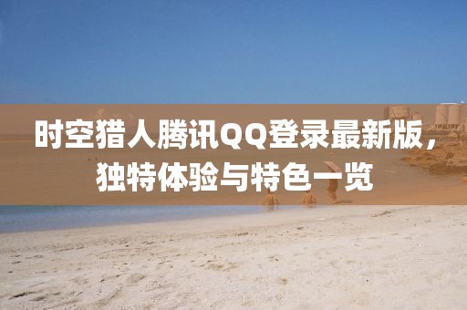 時空獵人騰訊QQ登錄最新版，獨特體驗與特色一覽