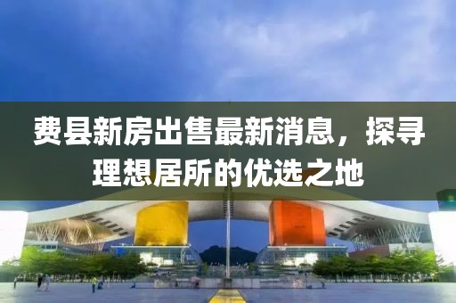 費(fèi)縣新房出售最新消息，探尋理想居所的優(yōu)選之地