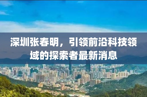 深圳張春明，引領前沿科技領域的探索者最新消息
