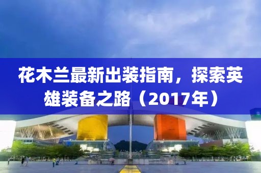 花木蘭最新出裝指南，探索英雄裝備之路（2017年）