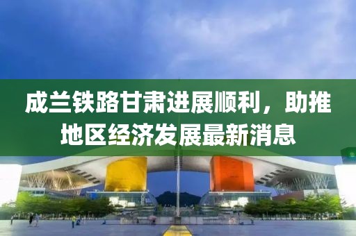 成蘭鐵路甘肅進展順利，助推地區(qū)經(jīng)濟發(fā)展最新消息