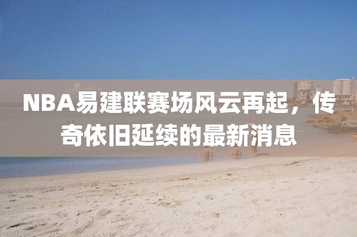 NBA易建聯(lián)賽場風(fēng)云再起，傳奇依舊延續(xù)的最新消息