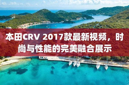 本田CRV 2017款最新視頻，時尚與性能的完美融合展示