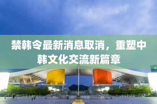 禁韓令最新消息取消，重塑中韓文化交流新篇章