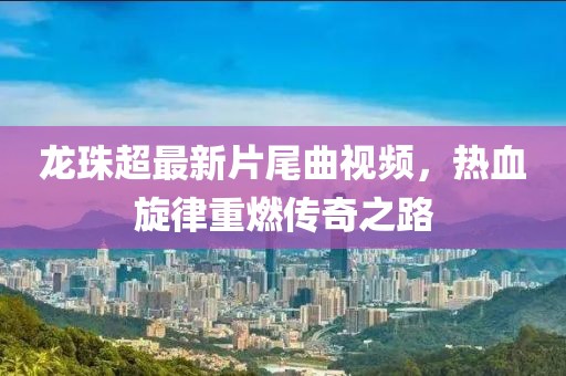 龍珠超最新片尾曲視頻，熱血旋律重燃傳奇之路