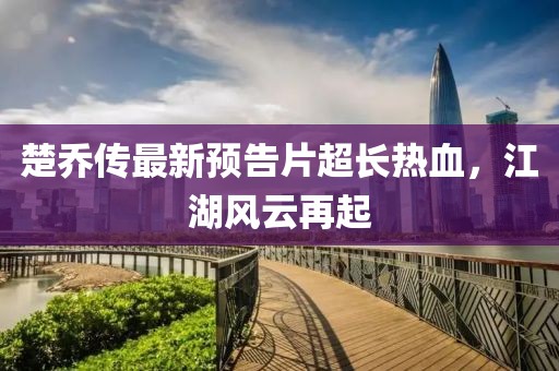 楚喬傳最新預(yù)告片超長熱血，江湖風(fēng)云再起