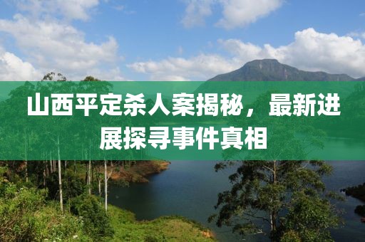 山西平定殺人案揭秘，最新進(jìn)展探尋事件真相