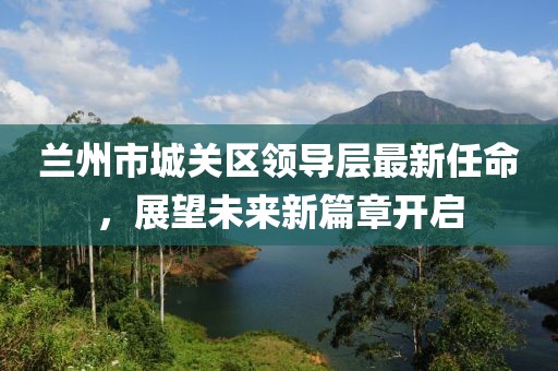 蘭州市城關(guān)區(qū)領(lǐng)導(dǎo)層最新任命，展望未來新篇章開啟