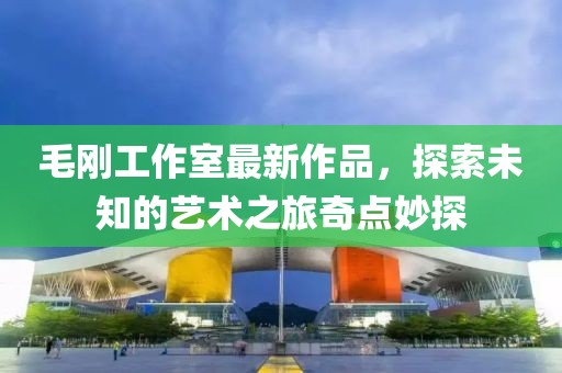 毛剛工作室最新作品，探索未知的藝術(shù)之旅奇點(diǎn)妙探