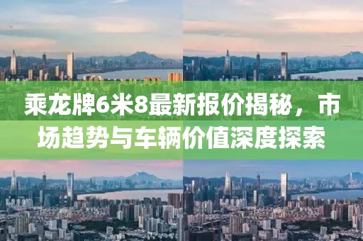 乘龍牌6米8最新報價揭秘，市場趨勢與車輛價值深度探索